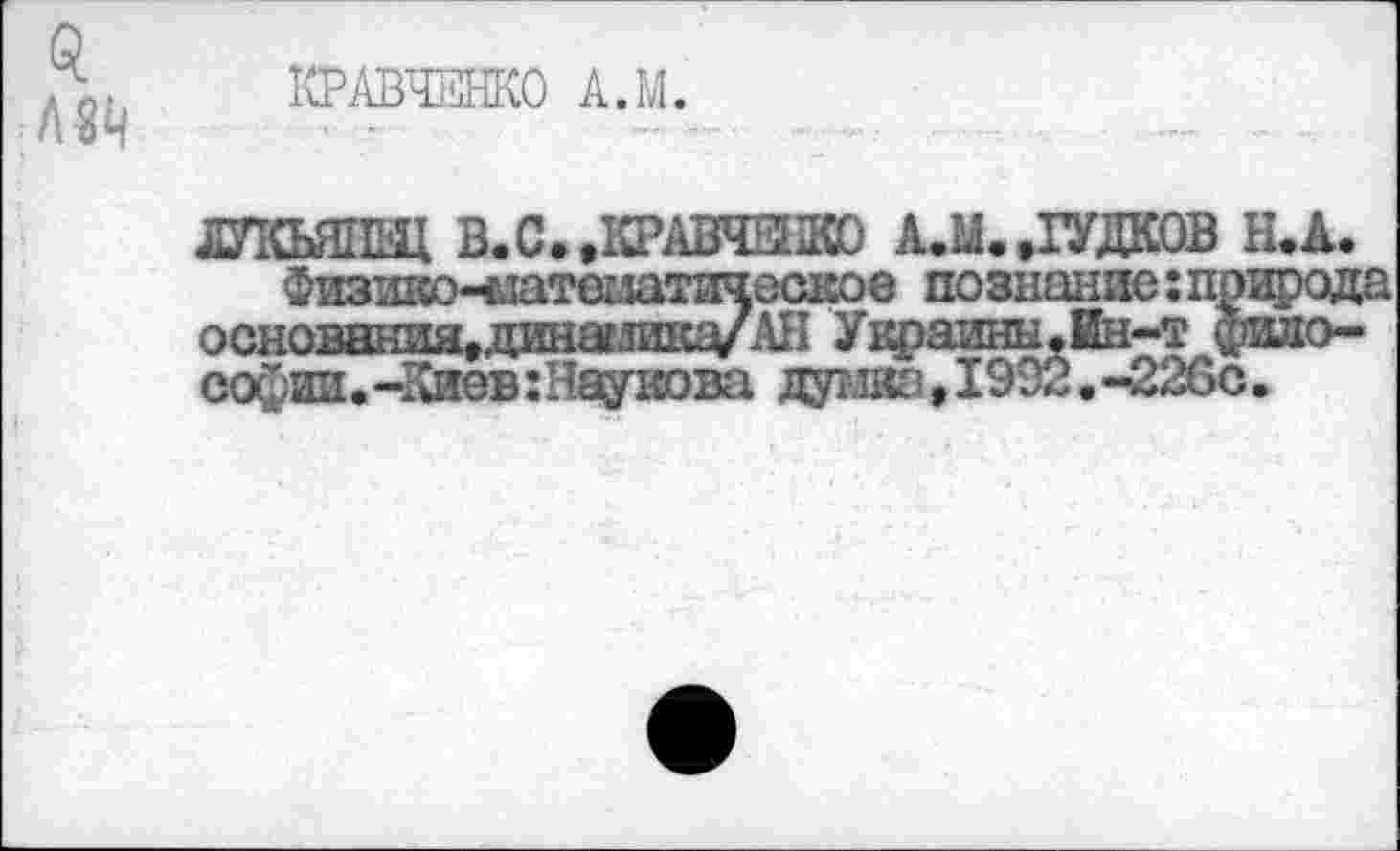 ﻿КРАВЧЕНКО А.М.
ДУКЬЯНЩ В. С., КРАВЧЕНКО А.М..ГУДКОВ Н.А.
Физш^о^латшатическое познание: природа основания,динагливд/АН Украины.Ин-т философии.-Киев :Наувова дутж!,1992.-226с.